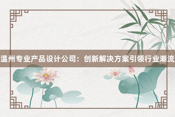 温州专业产品设计公司：创新解决方案引领行业潮流