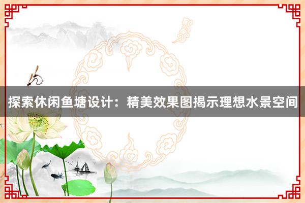 探索休闲鱼塘设计：精美效果图揭示理想水景空间